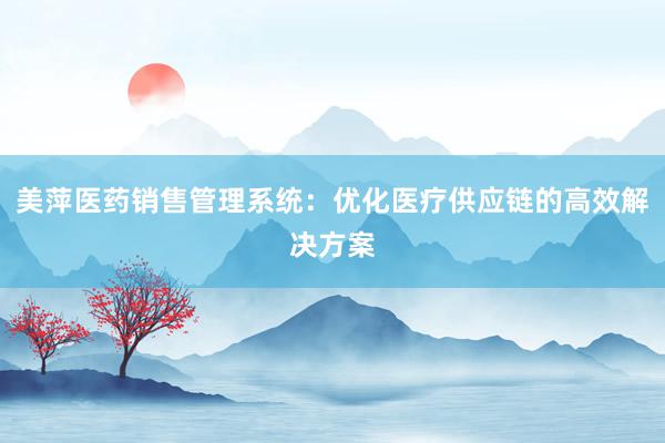 美萍医药销售管理系统：优化医疗供应链的高效解决方案